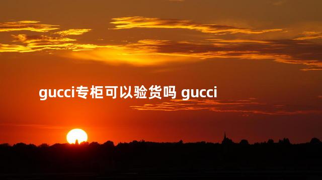 gucci专柜可以验货吗 gucci专柜验货人家会给验吗